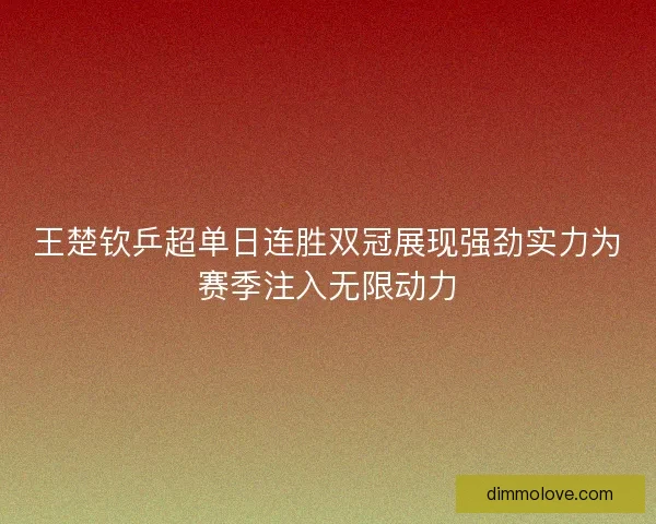 王楚钦乒超单日连胜双冠展现强劲实力为赛季注入无限动力