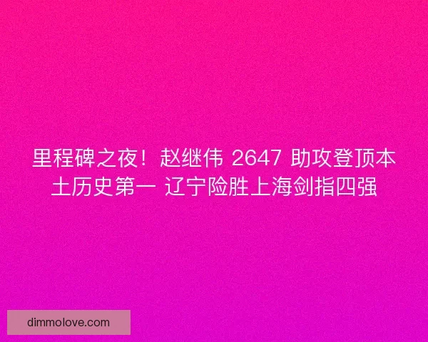 里程碑之夜！赵继伟 2647 助攻登顶本土历史第一 辽宁险胜上海剑指四强
