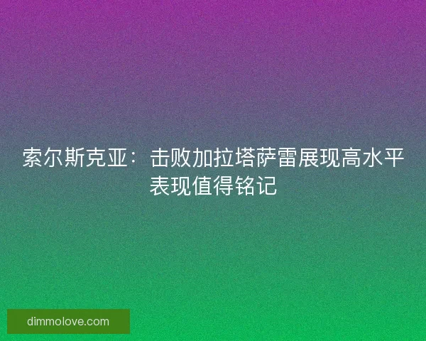索尔斯克亚:击败加拉塔萨雷展现高水平表现值得铭记 索尔斯克亚:击败加拉塔萨雷展现高水平表现值得铭记