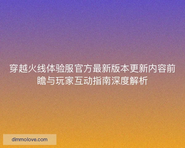 穿越火线体验服官方最新版本更新内容前瞻与玩家互动指南深度解析