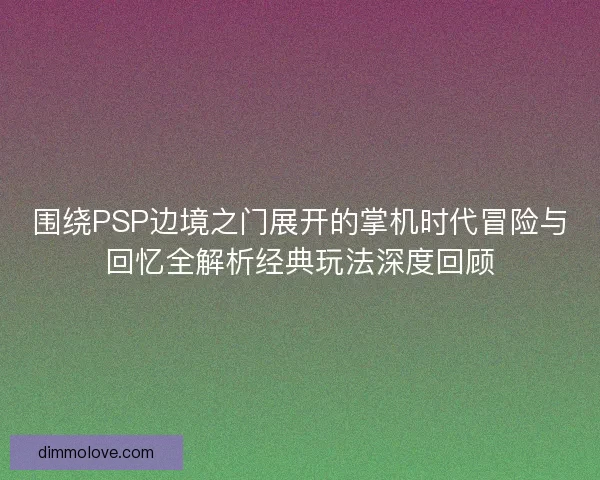 围绕PSP边境之门展开的掌机时代冒险与回忆全解析经典玩法深度回顾