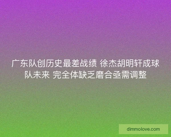 广东队创历史最差战绩 徐杰胡明轩成球队未来 完全体缺乏磨合亟需调整