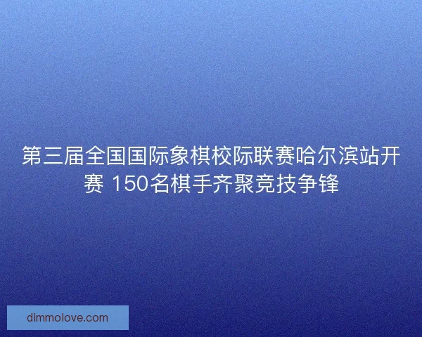 第三届全国国际象棋校际联赛哈尔滨站开赛 150名棋手齐聚竞技争锋 第三届全国国际象棋校际联赛哈尔滨站开赛 150名棋手齐聚竞技争锋