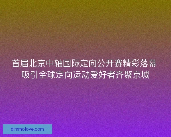 首届北京中轴国际定向公开赛精彩落幕 吸引全球定向运动爱好者齐聚京城