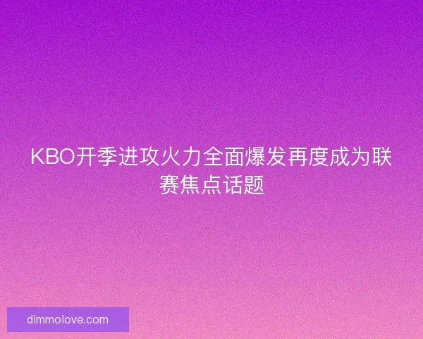 KBO开季进攻火力全面爆发再度成为联赛焦点话题