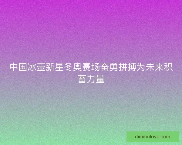 中国冰壶新星冬奥赛场奋勇拼搏为未来积蓄力量