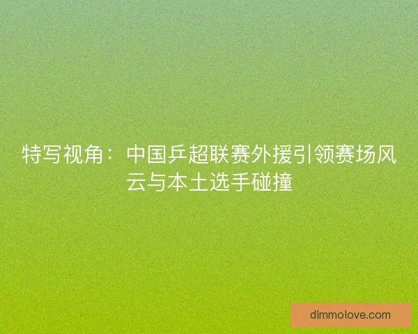 特写视角：中国乒超联赛外援引领赛场风云与本土选手碰撞