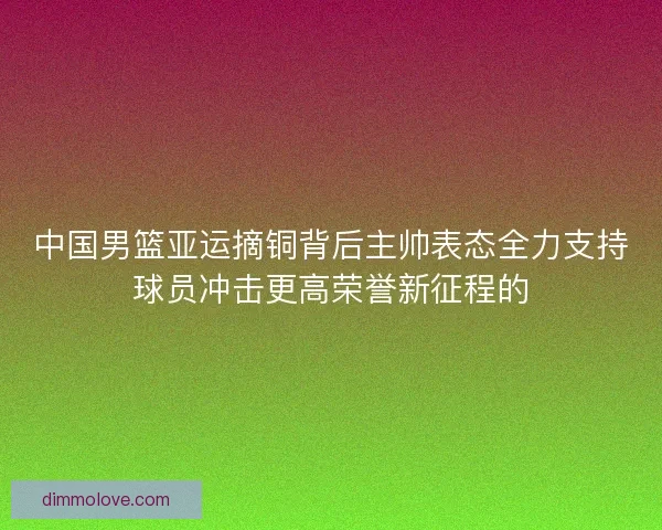 中国男篮亚运摘铜背后主帅表态全力支持球员冲击更高荣誉新征程的