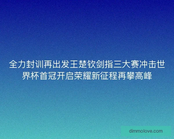全力封训再出发王楚钦剑指三大赛冲击世界杯首冠开启荣耀新征程再攀高峰
