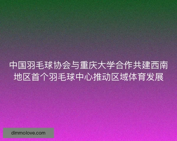 中国羽毛球协会与重庆大学合作共建西南地区首个羽毛球中心推动区域体育发展