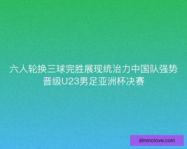 六人轮换三球完胜展现统治力中国队强势晋级U23男足亚洲杯决赛