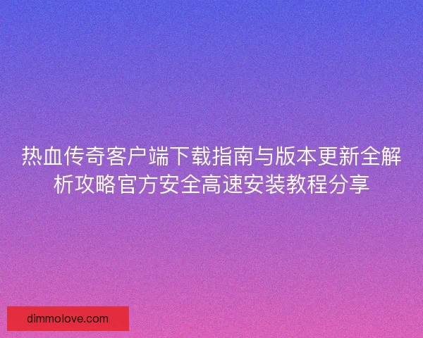 热血传奇客户端下载指南与版本更新全解析攻略官方安全高速安装教程分享