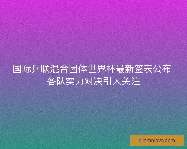 国际乒联混合团体世界杯最新签表公布 各队实力对决引人关注