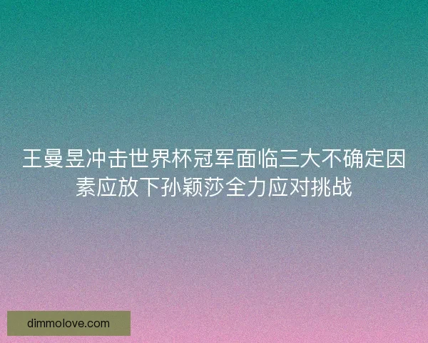王曼昱冲击世界杯冠军面临三大不确定因素应放下孙颖莎全力应对挑战