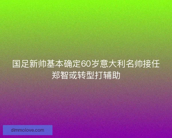 国足新帅基本确定60岁意大利名帅接任郑智或转型打辅助