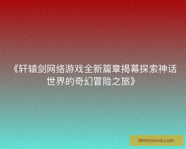 《轩辕剑网络游戏全新篇章揭幕探索神话世界的奇幻冒险之旅》 《轩辕剑网络游戏全新篇章揭幕探索神话世界的奇幻冒险之旅》