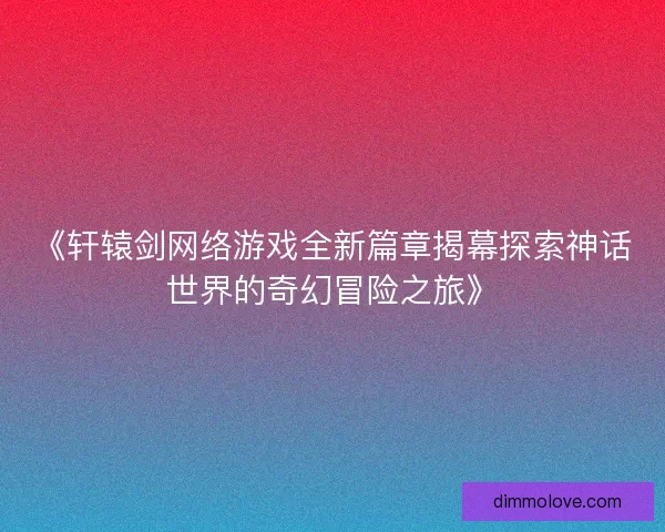《轩辕剑网络游戏全新篇章揭幕探索神话世界的奇幻冒险之旅》